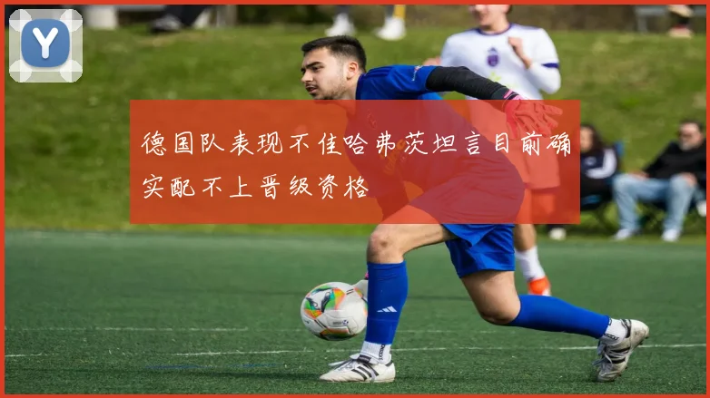 德国队表现不佳哈弗茨坦言目前确实配不上晋级资格