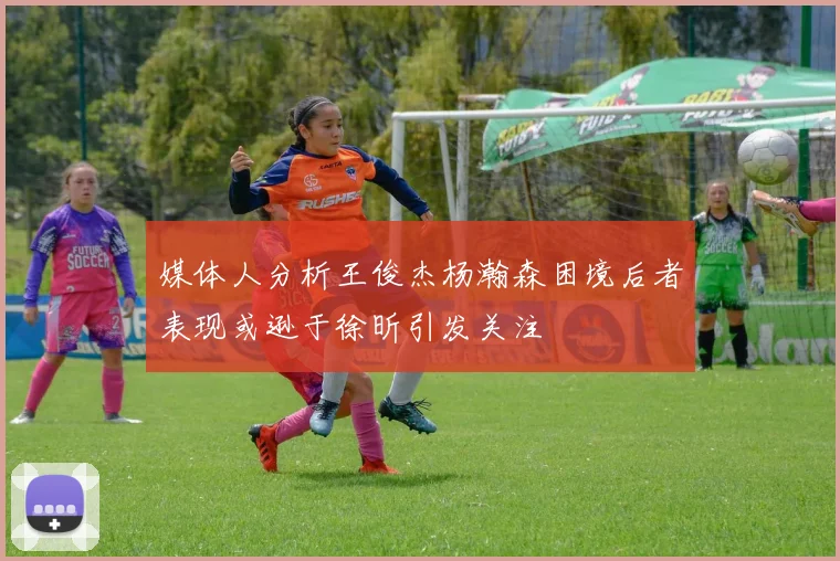 媒体人分析王俊杰杨瀚森困境后者表现或逊于徐昕引发关注