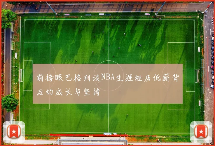 前榜眼巴格利谈NBA生涯经历低薪背后的成长与坚持