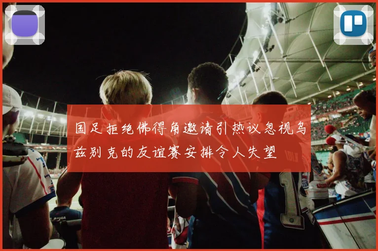 国足拒绝佛得角邀请引热议忽视乌兹别克的友谊赛安排令人失望