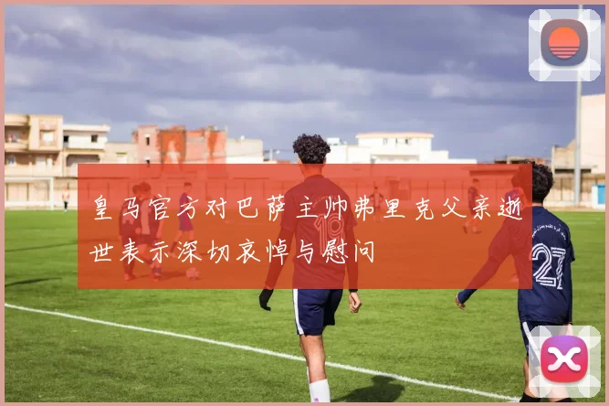 皇马官方对巴萨主帅弗里克父亲逝世表示深切哀悼与慰问