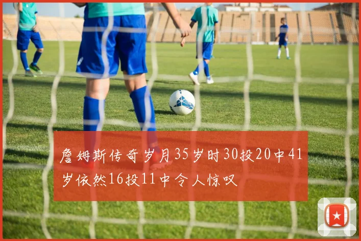 詹姆斯传奇岁月35岁时30投20中41岁依然16投11中令人惊叹