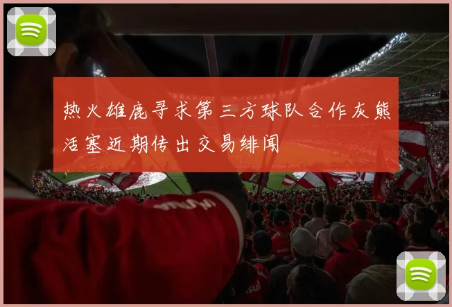 热火雄鹿寻求第三方球队合作灰熊活塞近期传出交易绯闻