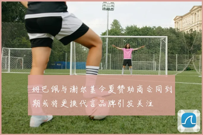 姆巴佩与谢尔基今夏赞助商合同到期或将更换代言品牌引发关注