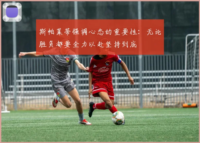 斯帕莱蒂强调心态的重要性：无论胜负都要全力以赴坚持到底