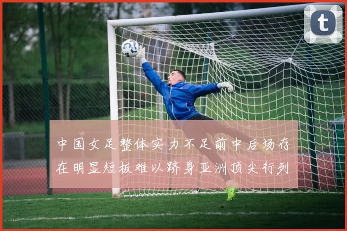 中国女足整体实力不足前中后场存在明显短板难以跻身亚洲顶尖行列