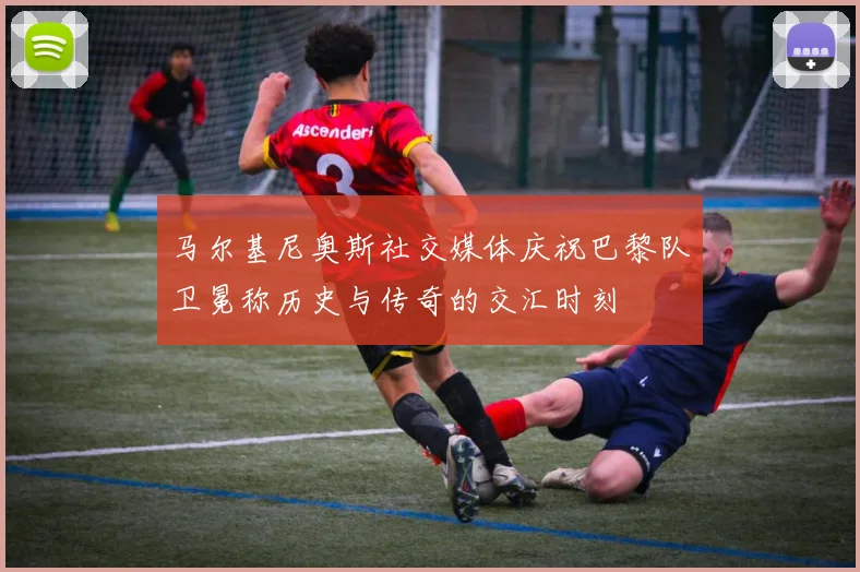 马尔基尼奥斯社交媒体庆祝巴黎队卫冕称历史与传奇的交汇时刻