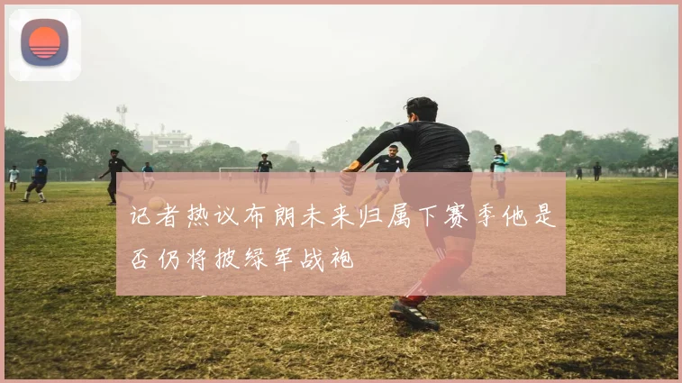 记者热议布朗未来归属下赛季他是否仍将披绿军战袍