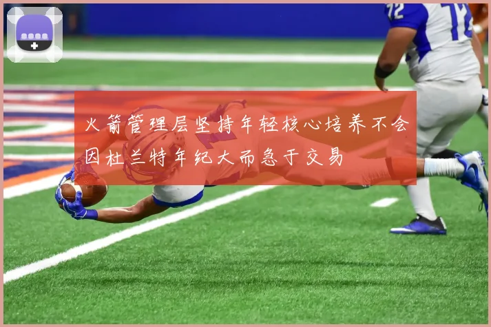 火箭管理层坚持年轻核心培养不会因杜兰特年纪大而急于交易