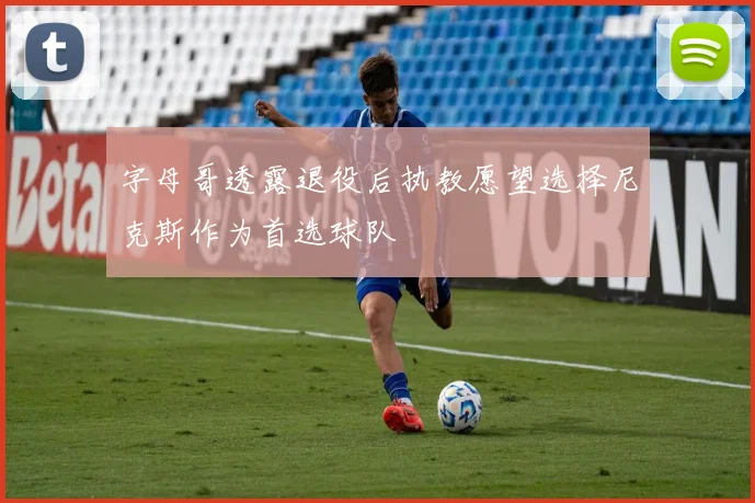 字母哥透露退役后执教愿望选择尼克斯作为首选球队