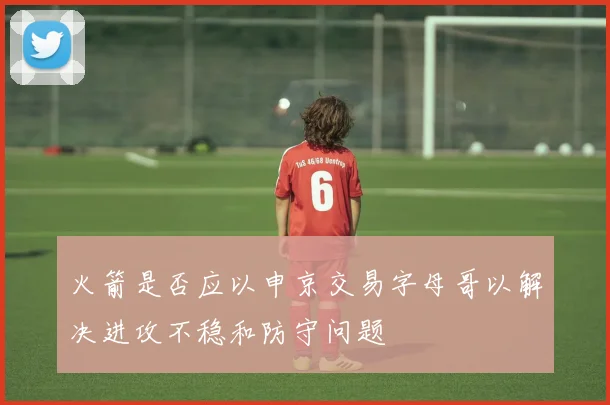 火箭是否应以申京交易字母哥以解决进攻不稳和防守问题