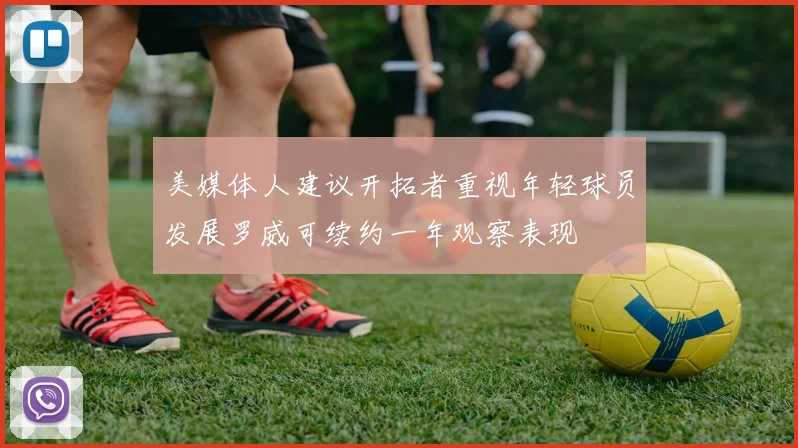美媒体人建议开拓者重视年轻球员发展罗威可续约一年观察表现