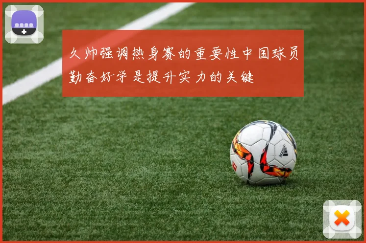 久帅强调热身赛的重要性中国球员勤奋好学是提升实力的关键