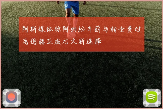 阿斯媒体称阿利松年薪与转会费过高德赫亚成尤文新选择