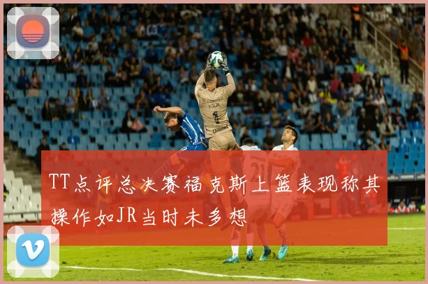 TT点评总决赛福克斯上篮表现称其操作如JR当时未多想