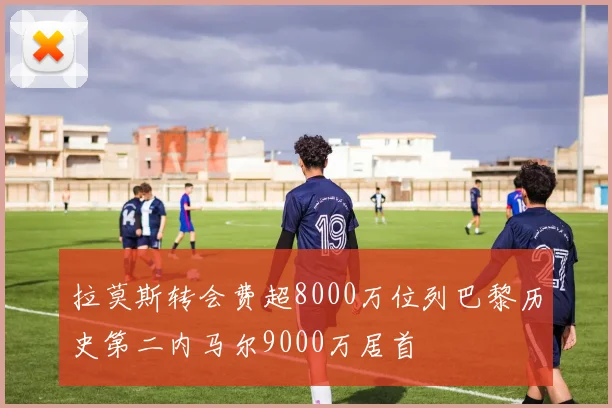 拉莫斯转会费超8000万位列巴黎历史第二内马尔9000万居首