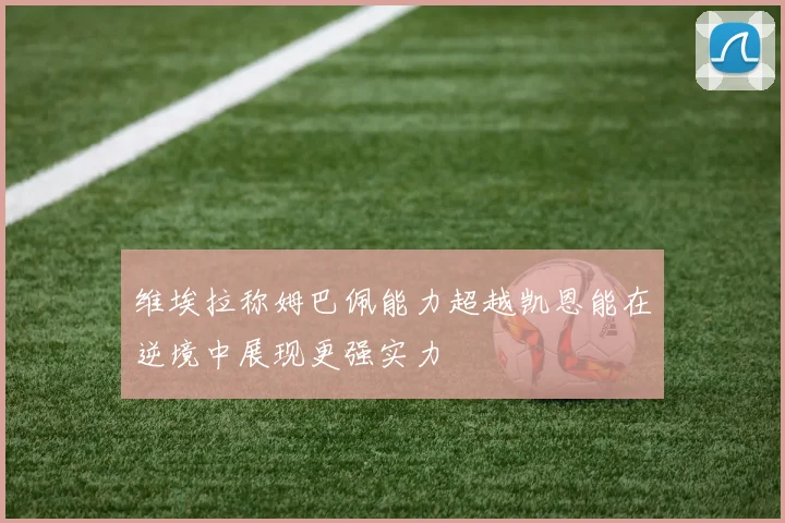 维埃拉称姆巴佩能力超越凯恩能在逆境中展现更强实力