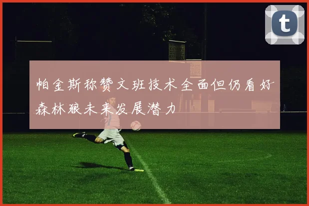 帕金斯称赞文班技术全面但仍看好森林狼未来发展潜力