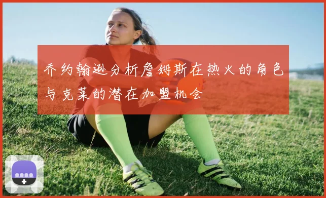 乔约翰逊分析詹姆斯在热火的角色与克莱的潜在加盟机会