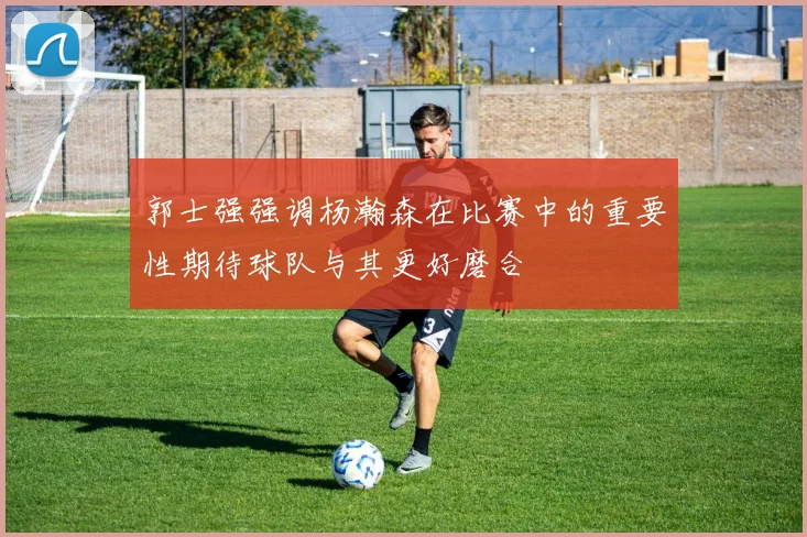 郭士强强调杨瀚森在比赛中的重要性期待球队与其更好磨合