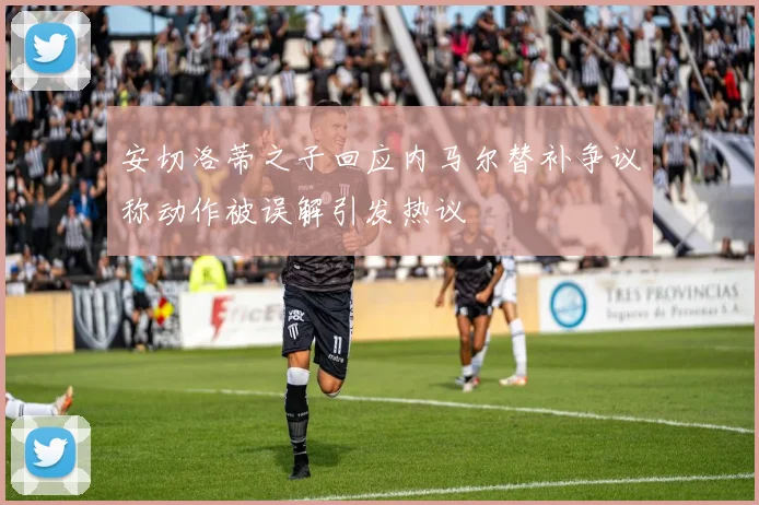 安切洛蒂之子回应内马尔替补争议称动作被误解引发热议