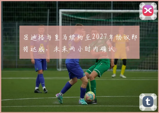 吕迪格与皇马续约至2027年协议即将达成，未来两小时内确认