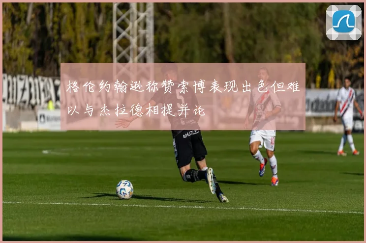 格伦约翰逊称赞索博表现出色但难以与杰拉德相提并论