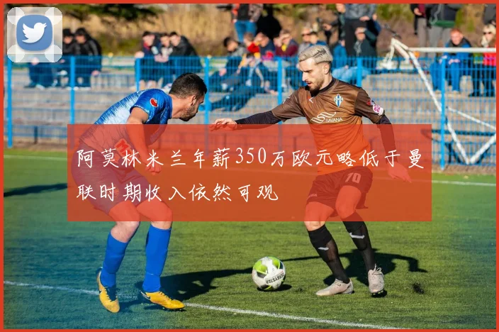 阿莫林米兰年薪350万欧元略低于曼联时期收入依然可观