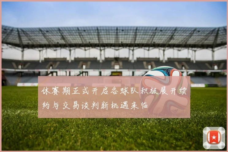 休赛期正式开启各球队积极展开续约与交易谈判新机遇来临