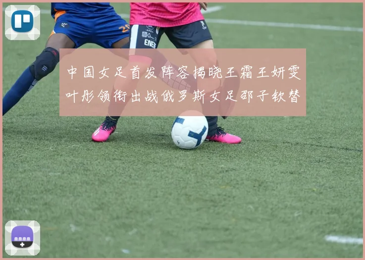 中国女足首发阵容揭晓王霜王妍雯叶彤领衔出战俄罗斯女足邵子钦替补待命
